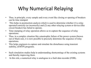 Why Numerical Relaying
• Thus, in principle, every sample and every event like closing or opening of breakers
can be time stamped.
• This helps in postmortem analysis which is used to determine whether (1) a relay
operated correctly (or incorrectly) and (2) any other relaying system or device (like
circuit breaker) has failed to operate.
• Time stamping of relay operation allows us to capture the sequence of relay
operations.
• Thus, in a complex situation like catastrophic failure of the power system (brown
out or black out), it is now possible to precisely determine the sequence of relay
operations.
• This helps engineers to capture and simulate the disturbance using transient
stability, (EMTP) programs.
• Such simulation studies help in understanding shortcomings of the existing systems
and thereby improving them.
• In this role, a numerical relay is analogous to a fault data recorder (FDR).
 