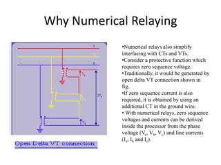 Why Numerical Relaying
•Numerical relays also simplify
interfacing with CTs and VTs.
•Consider a protective function which
requires zero sequence voltage.
•Traditionally, it would be generated by
open delta VT connection shown in
fig.
•If zero sequence current is also
required, it is obtained by using an
additional CT in the ground wire.
• With numerical relays, zero sequence
voltages and currents can be derived
inside the processor from the phase
voltage (Va, Vb, Vc) and line currents
(Ia, Ib and Ic).
 