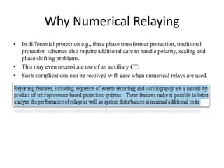 Why Numerical Relaying
• In differential protection e.g., three phase transformer protection, traditional
protection schemes also require additional care to handle polarity, scaling and
phase shifting problems.
• This may even necessitate use of an auxiliary CT.
• Such complications can be resolved with ease when numerical relays are used.
 