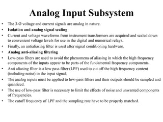 Analog Input Subsystem
• The 3-Ø voltage and current signals are analog in nature.
• Isolation and analog signal scaling
• Current and voltage waveforms from instrument transformers are acquired and scaled down
to convenient voltage levels for use in the digital and numerical relays.
• Finally, an antialiasing filter is used after signal conditioning hardware.
• Analog anti-aliasing filtering
• Low-pass filters are used to avoid the phenomena of aliasing in which the high frequency
components of the inputs appear to be parts of the fundamental frequency components.
• Anti aliasing filter is a low pass filter (LPF) used to cut off the high frequency content
(including noise) in the input signal.
• The analog inputs must be applied to low-pass filters and their outputs should be sampled and
quantized.
• The use of low-pass filter is necessary to limit the effects of noise and unwanted components
of frequencies.
• The cutoff frequency of LPF and the sampling rate have to be properly matched.
 