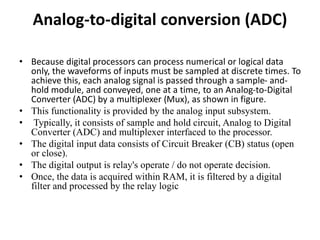 Analog-to-digital conversion (ADC)
• Because digital processors can process numerical or logical data
only, the waveforms of inputs must be sampled at discrete times. To
achieve this, each analog signal is passed through a sample- and-
hold module, and conveyed, one at a time, to an Analog-to-Digital
Converter (ADC) by a multiplexer (Mux), as shown in figure.
• This functionality is provided by the analog input subsystem.
• Typically, it consists of sample and hold circuit, Analog to Digital
Converter (ADC) and multiplexer interfaced to the processor.
• The digital input data consists of Circuit Breaker (CB) status (open
or close).
• The digital output is relay's operate / do not operate decision.
• Once, the data is acquired within RAM, it is filtered by a digital
filter and processed by the relay logic
 