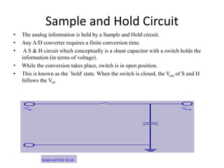 Sample and Hold Circuit
• The analog information is held by a Sample and Hold circuit.
• Any A/D converter requires a finite conversion time.
• A S & H circuit which conceptually is a shunt capacitor with a switch holds the
information (in terms of voltage).
• While the conversion takes place, switch is in open position.
• This is known as the `hold' state. When the switch is closed, the Vout of S and H
follows the Vin.
 