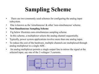 Sampling Scheme
• There are two commonly used schemes for configuring the analog input
subsystem.
• One is known as the 'simultaneous' & other 'non-simultaneous' scheme.
• Non-Simultaneous Sampling Scheme
• Fig below illustrates non-simultaneous sampling scheme.
• In this scheme, a multiplexer selects the analog channel sequentially.
• Typically, power system applications involve more than one analog input.
• To reduce the cost of the hardware, multiple channels are multiplexed through
analog multiplexer to a single ADC.
• An analog multiplexer permits a single output line to mirror the signal at the
selected input, say one of the 3 voltages/ 3 currents.
 