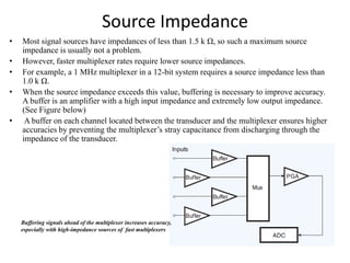 Source Impedance
• Most signal sources have impedances of less than 1.5 k Ω, so such a maximum source
impedance is usually not a problem.
• However, faster multiplexer rates require lower source impedances.
• For example, a 1 MHz multiplexer in a 12-bit system requires a source impedance less than
1.0 k Ω.
• When the source impedance exceeds this value, buffering is necessary to improve accuracy.
A buffer is an amplifier with a high input impedance and extremely low output impedance.
(See Figure below)
• A buffer on each channel located between the transducer and the multiplexer ensures higher
accuracies by preventing the multiplexer’s stray capacitance from discharging through the
impedance of the transducer.
Buffering signals ahead of the multiplexer increases accuracy,
especially with high-impedance sources of fast multiplexers
 