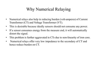 Why Numerical Relaying
• Numerical relays also help in reducing burden (volt-amperes) of Current
Transformer (CT) and Voltage Transformer (VT).
• This is desirable because ideally sensors should not consume any power.
• If a sensor consumes energy from the measure end, it will automatically
distort the signal.
• This problem is further aggravated in CTs due to non-linearity of iron core.
• Numerical relays offer very low impedance to the secondary of CT and
hence reduce burden on CT.
 