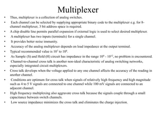 Multiplexer
• Thus, multiplexer is a collection of analog switches.
• Each channel can be selected by supplying appropriate binary code to the multiplexer e.g. for 8-
channel multiplexer, 3 bit address space is required.
• A chip disable line permits parallel expansion if external logic is used to select desired multiplexer.
• A multiplexer has two inputs (terminals) for a single channel.
• It provides better noise immunity.
• Accuracy of the analog multiplexer depends on load impedance at the output terminal.
• Typical recommended value is 107 to 108.
• As Sample (S) and Hold (H) circuit has impedance in the range 108 - 1012, no problem is encountered.
• Channel-to-channel cross talk is another non-ideal characteristic of analog switching networks,
especially integrated circuit multiplexers.
• Cross talk develops when the voltage applied to any one channel affects the accuracy of the reading in
another channel.
• Conditions are optimum for cross talk when signals of relatively high frequency and high magnitude
such as 4 to 5 V signals are connected to one channel while 100 mV signals are connected to an
adjacent channel.
• High frequency multiplexing also aggravate cross talk because the signals couple through a small
capacitance between switch channels.
• Low source impedance minimizes the cross talk and eliminates the charge injection.
 