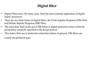 Digital filter
• Digital filters have, for many years, been the most common application of digital
signal processors.
• There are two basic forms of digital filters, the Finite Impulse Response (FIR) filter
and Infinite Impulse Response (IIR) filter.
• The main draw back to the use of IIR filters in digital protection relays is that the
group delay cannot be specified in the design process.
• This makes their use in protection somewhat tedious in general, FIR filters are
usually the preferred type.
 