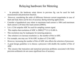 Relaying hardware for Metering
• In principle, the hardware setup shown in previous fig. can be used for both
measurement and protection function.
• However, considering the order of difference between current magnitudes in case of
fault and load, there can be loss of accuracy during metering applications.
• Consider a hypothetical case where in maximum load current is 100A and maximum
fault current is 20 times this load current (2000A).
• Let a 12 bit unipolar ADC be used for sampling current signal.
• This implies that resolution of ADC is 2000/(2**12-1)=0.488 A.
• This resolution may be inadequate for metering purposes.
• One solution is to increase resolution i.e. the number of bits in ADC.
• For example, one may use 16 bit ADC in place of 12 bit ADC.
• However, increasing the number of bits of ADC also affects the selection of processor.
• A good design guideline is to choose a processor with double the number of bits of
ADC.
• This ensures that truncation and numerical precision problems associated with finite
precision arithmetic do not cause significant loss of accuracy.
 