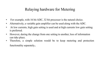 Relaying hardware for Metering
• For example, with 16 bit ADC, 32 bit processor is the natural choice.
• Alternatively, a variable gain amplifier can be used along with the ADC.
• At low currents, high gain setting is used and at high currents low gain setting
is preferred.
• However, during the change from one setting to another, loss of information
can take place.
• Therefore, a simple solution would be to keep metering and protection
functionality separately.
 