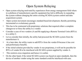 Open System Relaying
• Open system relaying motivated by experiences from energy management field where
in a plethora of manufacturers specific equipment has led to difficulty in expanding
the system without changing the entire existing SCADA (system control and data
acquisition) system.
• Open system movement encourages standard based development, thereby permitting
incremental or evolutionary growth.
• This has to be contrasted with proprietary solutions that required either a complete
changeover or force the utility to a vendor.
• Consider a case of two vendors (A and B) supplying a Remote Terminal Units (RTUs)
to a utility C.
• Let us consider that initially, the utility had procured the SCADA system from the
manufacturer A.
• At a later date, the utility wants to add RTUs from the vendor B because it has cost
and performance benefits.
• If the initial solution provided by vendor A was proprietary, it will not be possible for
RTUs of vendor B to be interfaced with SCADA system supplied by vendor A.
• This restricts cross migration and hence it is unfair.
• On the other hand, if the initial SCADA system was based on open standards, then the
device of another vendor using the same standard could be interfaced with ease.
 