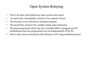 Open System Relaying
• This is the basic idea behind any open systems movement.
• An open relay conceptually consists of two separate 'boxes'.
• The first box is the well known standard computer.
• The second box encloses the scalable analog input subsystem.
• The processing board which may have multiple DSPs is plugged onto PC
motherboard and once programmed can run independently of the PC.
• Such a relay may be interfaced with substaion LAN using standard protocol.
 