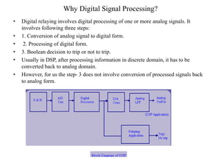 Why Digital Signal Processing?
• Digital relaying involves digital processing of one or more analog signals. It
involves following three steps:
• 1. Conversion of analog signal to digital form.
• 2. Processing of digital form.
• 3. Boolean decision to trip or not to trip.
• Usually in DSP, after processing information in discrete domain, it has to be
converted back to analog domain.
• However, for us the step- 3 does not involve conversion of processed signals back
to analog form.
 