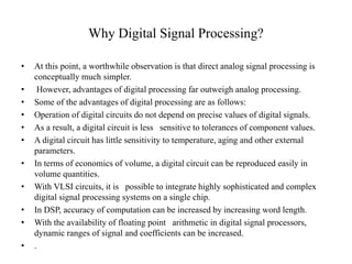 Why Digital Signal Processing?
• At this point, a worthwhile observation is that direct analog signal processing is
conceptually much simpler.
• However, advantages of digital processing far outweigh analog processing.
• Some of the advantages of digital processing are as follows:
• Operation of digital circuits do not depend on precise values of digital signals.
• As a result, a digital circuit is less sensitive to tolerances of component values.
• A digital circuit has little sensitivity to temperature, aging and other external
parameters.
• In terms of economics of volume, a digital circuit can be reproduced easily in
volume quantities.
• With VLSI circuits, it is possible to integrate highly sophisticated and complex
digital signal processing systems on a single chip.
• In DSP, accuracy of computation can be increased by increasing word length.
• With the availability of floating point arithmetic in digital signal processors,
dynamic ranges of signal and coefficients can be increased.
• .
 