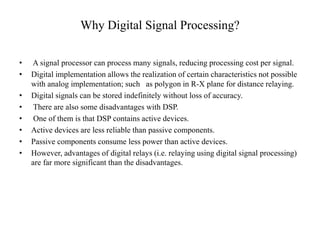 Why Digital Signal Processing?
• A signal processor can process many signals, reducing processing cost per signal.
• Digital implementation allows the realization of certain characteristics not possible
with analog implementation; such as polygon in R-X plane for distance relaying.
• Digital signals can be stored indefinitely without loss of accuracy.
• There are also some disadvantages with DSP.
• One of them is that DSP contains active devices.
• Active devices are less reliable than passive components.
• Passive components consume less power than active devices.
• However, advantages of digital relays (i.e. relaying using digital signal processing)
are far more significant than the disadvantages.
 