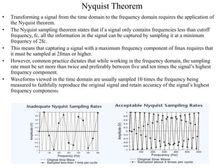 Nyquist Theorem
• Transforming a signal from the time domain to the frequency domain requires the application of
the Nyquist theorem.
• The Nyquist sampling theorem states that if a signal only contains frequencies less than cutoff
frequency, fc, all the information in the signal can be captured by sampling it at a minimum
frequency of 2fc.
• This means that capturing a signal with a maximum frequency component of fmax requires that
it must be sampled at 2fmax or higher.
• However, common practice dictates that while working in the frequency domain, the sampling
rate must be set more than twice and preferably between five and ten times the signal’s highest
frequency component.
• Waveforms viewed in the time domain are usually sampled 10 times the frequency being
measured to faithfully reproduce the original signal and retain accuracy of the signal’s highest
frequency components.
 