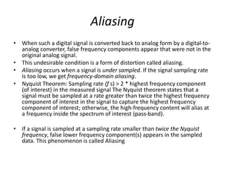 Aliasing
• When such a digital signal is converted back to analog form by a digital-to-
analog converter, false frequency components appear that were not in the
original analog signal.
• This undesirable condition is a form of distortion called aliasing.
• Aliasing occurs when a signal is under sampled. If the signal sampling rate
is too low, we get frequency-domain aliasing.
• Nyquist Theorem: Sampling rate (f s) > 2 * highest frequency component
(of interest) in the measured signal The Nyquist theorem states that a
signal must be sampled at a rate greater than twice the highest frequency
component of interest in the signal to capture the highest frequency
component of interest; otherwise, the high-frequency content will alias at
a frequency inside the spectrum of interest (pass-band).
• If a signal is sampled at a sampling rate smaller than twice the Nyquist
frequency, false lower frequency component(s) appears in the sampled
data. This phenomenon is called Aliasing
 