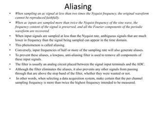 Aliasing
• When sampling an ac signal at less than two times the Nyquist frequency, the original waveform
cannot be reproduced faithfully.
• When ac inputs are sampled more than twice the Nyquist frequency of the sine wave, the
frequency content of the signal is preserved, and all the Fourier components of the periodic
waveform are recovered.
• When input signals are sampled at less than the Nyquist rate, ambiguous signals that are much
lower in frequency than the signal being sampled can appear in the time domain.
• This phenomenon is called aliasing.
• Conversely, input frequencies of half or more of the sampling rate will also generate aliases.
• To prevent these aliases, a lowpass, anti-aliasing filter is used to remove all components of
these input signals.
• The filter is usually an analog circuit placed between the signal input terminals and the ADC.
• Although the filter eliminates the aliases, it also prevents any other signals from passing
through that are above the stop band of the filter, whether they were wanted or not.
• In other words, when selecting a data acquisition system, make certain that the per channel
sampling frequency is more than twice the highest frequency intended to be measured.
 