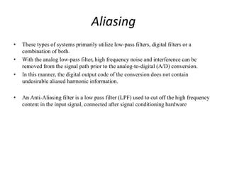 Aliasing
• These types of systems primarily utilize low-pass filters, digital filters or a
combination of both.
• With the analog low-pass filter, high frequency noise and interference can be
removed from the signal path prior to the analog-to-digital (A/D) conversion.
• In this manner, the digital output code of the conversion does not contain
undesirable aliased harmonic information.
• An Anti-Aliasing filter is a low pass filter (LPF) used to cut off the high frequency
content in the input signal, connected after signal conditioning hardware
 