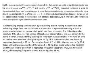 An interesting analog can be drawn by considering a room having many mirrors each
reflecting image from one to another. It is seen that if a person is standing in such a
room, another observer cannot distinguish him from his image. The difficulty can be
resolved if the observer has an idea of location or coordinates of the real person. In the
same manner, we can identify the original lobe from replicated lobes if we have an idea
of the frequency content of original signal. In fig 28.5, notice that lobes are distinctly
separated because ƒs > 2B Hz . On the other hand, if ƒs = 2B Hz , then as seen in fig 28.6,
lobes will just touch each other. If however, ƒs < 2B Hz, then lobes will overlap (fig 28.7)
and this will lead to distortion of replicated frequency spectrum. Thus, it is necessary
that ƒs the sampling frequency should atleast equal to 2B Hz.
 