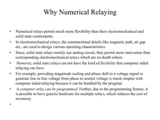 Why Numerical Relaying
• Numerical relays permit much more flexibility than their electromechanical and
solid state counterparts.
• In electromechanical relays, the constructional details like magnetic path, air gap
etc., are used to design various operating characteristics.
• Since, solid state relays mainly use analog circuit, they permit more innovation than
corresponding electromechanical relays which are no doubt robust.
• However, solid state relays can not have the kind of flexibility that computer aided
relaying can have.
• For example, providing magnitude scaling and phase shift to a voltage signal to
generate line to line voltage from phase to neutral voltage is much simpler with
computer aided relaying because it can be handled by the program.
• A computer relay can be programmed. Further, due to the programming feature, it
is possible to have generic hardware for multiple relays, which reduces the cost of
inventory.
•
 