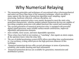 Why Numerical Relaying
• The measuring principles and techniques of conventional relays (electromechanical
and static) are fewer than those of the numerical technique, which can differ in
many aspects like the type of protection algorithm used, sampling, signal
processing, hardware selection, software discipline, etc.
• First generation numerical relays were mainly designed to meet the static relay
protection characteristic, whereas modern numeric protection devices are capable of
providing complete protection with added functions like control and monitoring.
• The second generation of numerical protection relay is equipped with powerful
digital signal processor, more reliable surface-mount construction, improved
algorithms and protection elements.
• more reliable, more secure, and more dependable operation.
• These relays have built-in test routines, a “watchdog”, that signals an alarm output,
& the operators know when the relay fails.
• The use of global positioning system (GPS) allows providing time synchronization
to ±1μs accuracy, a thing which proves the high precision character of this
technique.
• Numerical protection devices offer several advantages in terms of protection,
reliability, and trouble shooting and fault information.
• Numerical protection devices are available for generation, transmission and
distribution systems.
 