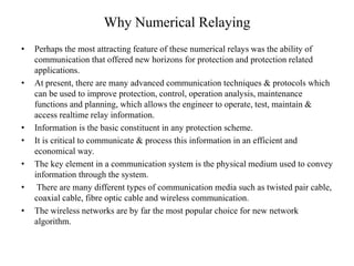 Why Numerical Relaying
• Perhaps the most attracting feature of these numerical relays was the ability of
communication that offered new horizons for protection and protection related
applications.
• At present, there are many advanced communication techniques & protocols which
can be used to improve protection, control, operation analysis, maintenance
functions and planning, which allows the engineer to operate, test, maintain &
access realtime relay information.
• Information is the basic constituent in any protection scheme.
• It is critical to communicate & process this information in an efficient and
economical way.
• The key element in a communication system is the physical medium used to convey
information through the system.
• There are many different types of communication media such as twisted pair cable,
coaxial cable, fibre optic cable and wireless communication.
• The wireless networks are by far the most popular choice for new network
algorithm.
 