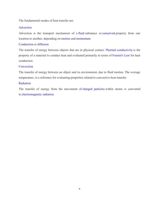 8 
The fundamental modes of heat transfer are: 
Advection 
Advection is the transport mechanism of a fluid substance or conserved property from one 
location to another, depending on motion and momentum. 
Conduction or diffusion 
The transfer of energy between objects that are in physical contact. Thermal conductivity is the 
property of a material to conduct heat and evaluated primarily in terms of Fourier's Law for heat 
conduction. 
Convection 
The transfer of energy between an object and its environment, due to fluid motion. The average 
temperature, is a reference for evaluating properties related to convective heat transfer. 
Radiation 
The transfer of energy from the movement of charged particles within atoms is converted 
to electromagnetic radiation. 
 