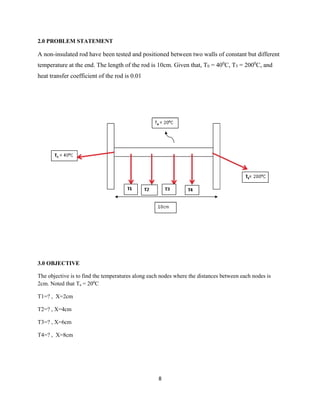 8 
2.0 PROBLEM STATEMENT 
A non-insulated rod have been tested and positioned between two walls of constant but different 
temperature at the end. The length of the rod is 10cm. Given that, T0 = 400C, T5 = 2000C, and 
heat transfer coefficient of the rod is 0.01 
3.0 OBJECTIVE 
The objective is to find the temperatures along each nodes where the distances between each nodes is 
2cm. Noted that Ta = 200C 
T1=? , X=2cm 
T2=? , X=4cm 
T3=? , X=6cm 
T4=? , X=8cm 
 