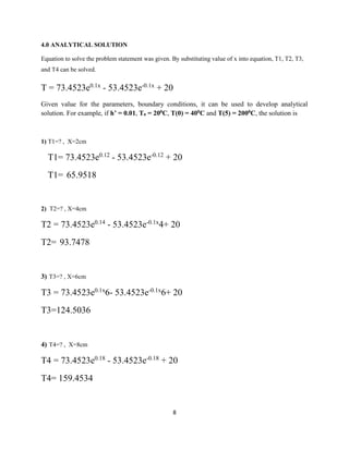 8 
4.0 ANALYTICAL SOLUTION 
Equation to solve the problem statement was given. By substituting value of x into equation, T1, T2, T3, 
and T4 can be solved. 
T = 73.4523e0.1x - 53.4523e-0.1x + 20 
Given value for the parameters, boundary conditions, it can be used to develop analytical 
solution. For example, if h’ = 0.01, Ta = 200C, T(0) = 400C and T(5) = 2000C, the solution is 
1) T1=? , X=2cm 
T1= 73.4523e0.12 - 53.4523e-0.12 + 20 
T1= 65.9518 
2) T2=? , X=4cm 
T2 = 73.4523e0.14 - 53.4523e-0.1x4+ 20 
T2= 93.7478 
3) T3=? , X=6cm 
T3 = 73.4523e0.1x6- 53.4523e-0.1x6+ 20 
T3=124.5036 
4) T4=? , X=8cm 
T4 = 73.4523e0.18 - 53.4523e-0.18 + 20 
T4= 159.4534 
 