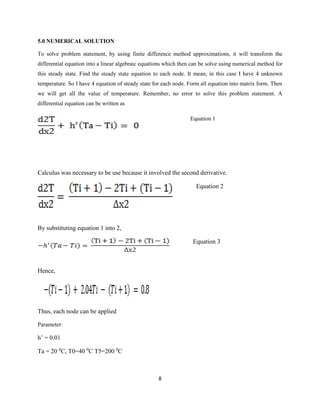 8 
5.0 NUMERICAL SOLUTION 
To solve problem statement, by using finite difference method approximations, it will transform the 
differential equation into a linear algebraic equations which then can be solve using numerical method for 
this steady state. Find the steady state equation to each node. It mean, in this case I have 4 unknown 
temperature. So I have 4 equation of steady state for each node. Form all equation into matrix form. Then 
we will get all the value of temperature. Remember, no error to solve this problem statement. A 
differential equation can be written as 
Equation 1 
Calculus was necessary to be use because it involved the second derivative. 
Equation 2 
By substituting equation 1 into 2, 
Equation 3 
Hence, 
Thus, each node can be applied 
Parameter: 
h’ = 0.01 
Ta = 20 0C, T0=40 0C T5=200 0C 
 