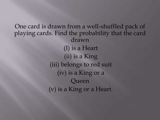 One card is drawn from a well-shuffled pack of
playing cards. Find the probability that the card
                        drawn
                    (I) is a Heart
                    (ii) is a King
             (iii) belongs to red suit
                 (iv) is a King or a
                        Queen
            (v) is a King or a Heart.
 