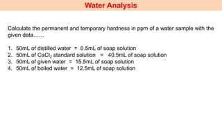 Water Analysis
Calculate the permanent and temporary hardness in ppm of a water sample with the
given data……
1. 50mL of distilled water = 0.5mL of soap solution
2. 50mL of CaCl2 standard solution = 40.5mL of soap solution
3. 50mL of given water = 15.5mL of soap solution
4. 50mL of boiled water = 12.5mL of soap solution
 