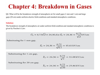 Chapter 4: Breakdown in Gases
Q4. What will be the breakdown strength of atmospheric air for small gaps (1 mm and 1 cm) and large
gaps (20 cm) under uniform electric field conditions and standard atmospheric conditions.
Solution:
The breakdown strength of atmospheric air under uniform field condition and standard atmospheric conditions is
given by Paschen’s Law:
 