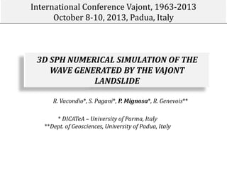 International Conference Vajont, 1963-2013
October 8-10, 2013, Padua, Italy

3D SPH NUMERICAL SIMULATION OF THE
WAVE GENERATED BY THE VAJONT
LANDSLIDE
R. Vacondio*, S. Pagani*, P. Mignosa*, R. Genevois**
* DICATeA – University of Parma, Italy
**Dept. of Geosciences, University of Padua, Italy

 