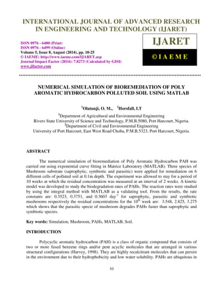 International Journal of Advanced Research in Engineering and Technology (IJARET), ISSN 0976 – 
6480(Print), ISSN 0976 – 6499(Online) Volume 5, Issue 8, August (2014), pp. 10-25 © IAEME 
INTERNATIONAL JOURNAL OF ADVANCED RESEARCH 
IN ENGINEERING AND TECHNOLOGY (IJARET) 
ISSN 0976 - 6480 (Print) 
ISSN 0976 - 6499 (Online) 
Volume 5, Issue 8, August (2014), pp. 10-25 
© IAEME: http://www.iaeme.com/IJARET.asp 
Journal Impact Factor (2014): 7.8273 (Calculated by GISI) 
www.jifactor.com 
10 
 
IJARET 
© I A E M E 
NUMERICAL SIMULATION OF BIOREMEDIATION OF POLY 
AROMATIC HYDROCARBON POLLUTED SOIL USING MATLAB 
1Olatunji, O. M., 2Horsfall, I.T 
1Department of Agricultural and Environmental Engineering 
Rivers State University of Science and Technology, P.M.B.5080, Port Harcourt, Nigeria. 
2Department of Civil and Environmental Engineering 
University of Port Harcourt, East West Road Choba, P.M.B.5323, Port Harcourt, Nigeria. 
ABSTRACT 
The numerical simulation of bioremediation of Poly Aromatic Hydrocarbon PAH was 
carried out using exponential curve fitting in Matrice Laboratory (MATLAB). Three species of 
Mushroom substrate (saprophytic, symbiotic and parasitic) were applied for remediation on 6 
different cells of polluted soil at 0.1m depth. The experiment was allowed to stay for a period of 
10 weeks at which the residual concentration was measured at an interval of 2 weeks. A kinetic 
model was developed to study the biodegradation rates of PAHs. The reaction rates were studied 
by using the integral method with MATLAB as a validating tool. From the results, the rate 
constants are: 0.3523, 0.3751, and 0.3603 day-1 for saprophytic, parasitic and symbiotic 
mushrooms respectively the residual concentrations for the 10th week are: 3.548, 2.825, 3.275 
which shows that the parasitic specie of mushroom degrades PAHs faster than saprophytic and 
symbiotic species. 
Key words: Simulation, Mushroom, PAHs, MATLAB, Soil. 
INTRODUCTION 
Polycyclic aromatic hydrocarbon (PAH) is a class of organic compound that consists of 
two or more fused benzene rings and/or pent acyclic molecules that are arranged in various 
structural configurations (Harvey, 1998). They are highly recalcitrant molecules that can persist 
in the environment due to their hydrophobicity and low water solubility. PAHs are ubiquitous in 
 