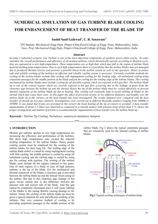 IJRET: International Journal of Research in Engineering and Technology eISSN: 2319-1163 | pISSN: 2321-7308 
_______________________________________________________________________________________ 
Volume: 03 Issue: 09 | Sep-2014, Available @ http://www.ijret.org 35 
NUMERICAL SIMULATION OF GAS TURBINE BLADE COOLING FOR ENHANCEMENT OF HEAT TRANSFER OF THE BLADE TIP Sushil Sunil Gaikwad1, C. R. Sonawane2 1PG Student, Mechanical Engg Dept, Pimpri Chinchwad College of Engg, Pune, Maharashtra, India 2Asso. Prof, Mechanical Engg Dept, Pimpri Chinchwad College of Engg, Pune, Maharashtra, India Abstract In today’s industrial scenario, Gas Turbine is one of the most important components of auxiliary power plant system. In order maximize the overall performance and efficiency of all modern turbines, which theoretically operate according to Brayton cycle, they are operated at a very high temperature. These temperatures are so high that, which may fall in the region of turbine blade material melting point temperatures. Due to such high temperatures there is a possibility that the turbine blades may get damaged due to produced thermal stresses and presents a possible threat to the turbine system as well as the operators. Hence to ensure safe and reliable working of the turbines an effective and reliable cooling system is necessary. Currently available methods for cooling of the turbine blades include film cooling with impingement cooling for the leading edge, rib turbulated cooling using serpentine passages for the middle portion of the blade and pin fin cooling for the trailing edge of the turbine blades. The cooling mechanism for turbine blades must include cooling for all possible regions which are exposed to hot gas flow. The turbine blade tip is one of the critical regions which are severely exposed to hot gas flow occurring due to the leakage of gases from the clearance gap between the turbine tip and the shroud. Hence the tip of the turbine blade must be cooled effectively to prevent thermal expansion of the turbine blade tip due to heating. This cooling will eventually help to avoid rubbing of blades to the shroud which may cause their wear. In this paper the effect of provision of pins of two different diameters and heights over the turbine blade tip at the corners, on the heat transfer has been investigated. The results obtained were compared with the heat transfer of smooth tip two pass channels. Investigations were carried out at different Reynolds numbers ranging from 200000 to 450000. It was found that if pins are provided at the corners the local heating of the tip at corners is avoided. A heat transfer augmentation of about 1.3 times was observed as compared to a smooth surface with pressure drop of less than 6 %. Hence the proper arrangement and number of pin fins is recommended for augmentation of heat transfer over the turbine blade tip. Keywords - Turbine Tip Cooling, Turbulence, numerical simulation, hotspots. 
-------------------------------------------------------------------***------------------------------------------------------------------- 
1. INTRODUCTION 
Modern gas turbines operate at very high temperatures for increasing the efficiency and performance of the turbines. But these high temperatures may exceed the material melting temperature of the turbine blades. Hence proper cooling system must be employed for the cooling of the turbine blades for their long life. The leading edge of the turbine blade airfoil is cooled by using impingement cooling with film cooling, the middle portion is cooled by using rib turbulated cooling and the trailing edge is cooled by using pin fin cooling with ejection. The cooling of the turbine blades must include all the regions exposed to hot gases. One of such regions of a blade in case of high pressure turbines is the tip of the blade. For the mechanical and thermal expansion of the blades a clearance gap is provided between the turbine blade tip and the shroud/ fixed casing of the turbine. But due to this clearance gap, leakage of hot gases occurs mainly due to the difference between the pressure side and suction side of the blade. And this gap cannot be completely eliminated since it will cause rubbing of the blades to the casing thereby causing damage to the turbine. Hence the cooling of the turbine blade tip must be given a special attention for safe and efficient working of the turbines. One very common method of cooling is by providing serpentine passages in the middle portion of the turbine blade. Fig 2 shows the typical serpentine passages that are commonly used for the internal cooling of turbine blades. 
Fig 1 Typical cooling techniques of turbine blade  