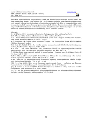 Journal of Natural Sciences Research                                                        www.iiste.org
ISSN 2224-3186 (Paper) ISSN 2225-0921 (Online)
Vol.2, No.4, 2012

In this work, the new homotopy analysis method (P-HAM) has been successively developed and used to solve both
linear and non-linear boundary value problems. The P-HAM does not required us to calculate the unknown constant
which is usually a derivative at the boundary. All numerical approximation by P-HAM are compared with the results
in many other methods such as Homotopy perturbation method, Adomian decomposition method and homotopy
analysis method. From the results as illustrative examples, it may be concluded that this technique is very powerful
and efficient in finding the analytical solutions for a large class of differential equations.

References
[1] A. H Nayfeh (1981). Introduction to Perturbation Techniques, John Wiley and Sons, New York.
[2] A. H Nayfeh (1985). Problems in Perturbation, John Wiley and Sons, New York.
[3] E. J Doedel (1979). Finite difference collocation methods for non-linear two point boundary value problems”,
SIAM Journal in Numerical Analysis,vol. 16, no 2, 173-185.
[4] G. Adomian (1994). Solving Frontier problems of Physics: The Decomposition Method. Kluwer Academic
Publishers, Boston and London.
[5] G. Ebadi & S. Rashedi (2010 ). The extended Adomian decomposition method for fourth-order boundary value
problems, Acta Universitatis Apulensis, No 22, 65-78.
[6] H. Jafari, C. Chun, S. Seifi & M. Saeidy (2009). Analytical for nonlinear Gas Dynamic Equation by Homotopy
analysis Method . intern. J. ofApplications and Applied Mathematics, Vol. 4.no1, 149 – 154.
[7] J. H. He (2006). Some Asymptotic Methods for strong Nonlinear Equations. Intern. J. of Modern Physics, B,
Vol. 20, no 10, 1140-1199.
[8] M.M. Chawla and C. P. Katti (1979). Finite Difference Methods for two point boundary value problems
involving higher order differential equations .BIT, Vol. 19, no.1, 27-33.
[9] S.J. Liao (1995). An approximâtes solution technique not depending onsmall parameters, a special example,
Intern. J. of Nonlinear Mechanics, Vol. 30, no3, 371-380.
 [10] S. J. Liao (2008). Notes on the Homotopy analysis method. Some                    definitions and Theorems,
Communications in Nonlinear Science and Numerical Simulation. Doi: 10. 1016 / J.ensns.
  [11] S. Momani, M. Aslam Noor (2007). Numerical Comparison of methods for solving fourth order boundary
value problems. Math. Problem Eng. 1-15, article 1D98602.
  [12] T. F. Ma & J. Da-Silva (2004). Iterative solution for a beam equation with nonlinear boundary conditions of
third order . Applied Mathematics and Computations. Vol. 159, 11-18.




                                                        60
 