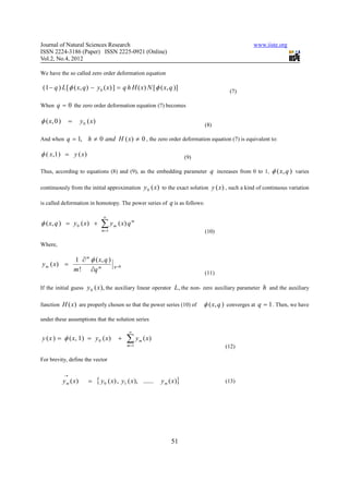 Journal of Natural Sciences Research                                                                              www.iiste.org
ISSN 2224-3186 (Paper) ISSN 2225-0921 (Online)
Vol.2, No.4, 2012

We have the so called zero order deformation equation

 (1 − q ) L [ φ ( x, q ) − y 0 ( x) ] = q h H ( x) N [ φ ( x, q )]                                     (7)

When q = 0 the zero order deformation equation (7) becomes

φ ( x, 0 )       =      y 0 ( x)
                                                                                            (8)

And when q = 1,             h ≠ 0 and H ( x) ≠ 0 , the zero order deformation equation (7) is equivalent to:

φ ( x,1 ) = y ( x )                                                                 (9)

Thus, according to equations (8) and (9), as the embedding parameter q increases from 0 to 1,                             φ ( x, q ) varies

continuously from the initial approximation                     y 0 ( x) to the exact solution y ( x ) , such a kind of continuous variation

is called deformation in homotopy. The power series of q is as follows:

                                      ∞
φ ( x, q ) = y 0 ( x ) +             ∑y
                                     m =1
                                            m   ( x) q m
                                                                                            (10)

Where,

                     1 ∂ m φ ( x, q )
y m ( x) =                                  q =0
                     m ! ∂q m                                                               (11)

If the initial guess       y 0 ( x), the auxiliary linear operator L , the non- zero auxiliary parameter h and the auxiliary

function H ( x ) are properly chosen so that the power series (10) of                      φ ( x, q ) converges at q = 1 . Then, we have

under these assumptions that the solution series

                                                      ∞
y ( x ) = φ ( x, 1 ) = y 0 ( x )                +    ∑y
                                                     m =1
                                                            m   ( x)
                                                                                                     (12)

For brevity, define the vector

             →
             y m ( x)       =      { y 0 ( x) ,    y1 ( x ), ......    y m ( x )}                    (13)




                                                                            51
 