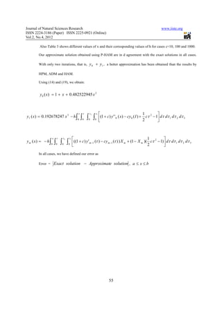 Journal of Natural Sciences Research                                                                       www.iiste.org
ISSN 2224-3186 (Paper) ISSN 2225-0921 (Online)
Vol.2, No.4, 2012

        Also Table 3 shows different values of x and their corresponding values of h for cases c=10, 100 and 1000.

       Our approximate solution obtained using P-HAM are in d agreement with the exact solutions in all cases.

       With only two iterations, that is,         y 0 + y1 , a better approximation has been obtained than the results by

       HPM, ADM and HAM.

       Using (14) and (19), we obtain:


        y 0 ( x) = 1 + x + 0.482522945 x 2



                                          x   τ   τ2   τ1                                        1 2 
y1 ( x ) = 0.192678247 x 3 − h ∫              ∫ ∫ ∫         (1 + c) y ' ' 0 ( x ) − cy 0 ( I ) + 2 cτ − 1 dτ dτ 1 dτ 2 dτ 3
                                          0   0   0    0
                                                                                                         



                   x    τ   τ2   τ1                                                              1 2      
y m ( x) = − h ∫       ∫ ∫ ∫          ((1 + c ) y ' m −1 (τ ) − cy m −1 (τ ) ) X m + (1 − X m )( 2 cτ − 1) dτ dτ 1 dτ 2 dτ 3
                   0    0   0    0
                                                                                                          
       In all cases, we have defined our error as

       Error =         Exact solution − Approximate solution , a ≤ x ≤ b




                                                                   55
 