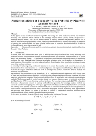Journal of Natural Sciences Research                                                                 www.iiste.org
ISSN 2224-3186 (Paper) ISSN 2225-0921 (Online)
Vol.2, No.4, 2012

Numerical solution of Boundary Value Problems by Piecewise
                      Analysis Method
                                +                                                                *
                                O. A. TAIWO; A .O ADEWUMI and R . A. RAJI
                                 Department of Mathematics, University of Ilorin, Ilorin Nigeria.
                           *Department of Mathematics and Statistics, P.M.B 301,
                           Osun State Polytechnic, Iree, Osun State, Nigeria.
Abstract
In this paper, we use an efficient numerical algorithm for solving two point fourth-order linear and nonlinear
boundary value problems, which is based on the homotopy analysis method (HAM), namely, the piecewise –
homotopy analysis method ( P-HAM).The method contains an auxiliary parameter that provides a powerful tool to
analysis strongly linear and nonlinear ( without linearization ) problems directly. Numerical examples are presented
to compare the results obtained with some existing results found in literatures. Results obtained by the RHAM
performed better in terms of accuracy achieved.
Keywords:         Piecewise-homotopy analysis, perturbation, Adomain decomposition method, Variational Iteration,
Boundary Value Problems.

1.      Introduction.
In recent years, much attention has been given to develop some analytical methods for solving boundary value
problems including the perturbation methods, decomposition method and variational iteration method etc. It is well
known that perturbation method [ 1, 2 ] provide the most versatile tools available in nonlinear analysis of engineering
problems. The major drawback in the traditional perturbation techniques is the over dependence on the existence of
small parameter. This condition over strict and greatly affects the application of the perturbation techniques because
most of the nonlinear problems
 ( especially those having strong nonlinearity ) do not even contain the so called small parameter; moreover, the
determination of the small parameter is a complicated process and requires special techniques. These facts have
motivated to suggest alternative techniques such as decomposition method, variational iteration method and
homotopy analysis method.
The homotopy analysis method (HAM) proposed by [ 9, 10 ] is a general analytical approach to solve various types
of linear and non-linear equations, including Partial differential equations, Ordinary differential equations, difference
equations and algebraic equations. More importantly different from all perturbation and traditional non-perturbation
methods. The homotopy analysis method provides simple way to ensure the convergence of solution in series form
and therefore, the HAM is even for strong nonlinear problems. The homotopy analysis method (HAM), is based on
homotopy, a fundamental concept in topology and differential geometry. In homotopy analysis method, one
constructs a continuous mapping of an initial guess approximation to the exact solution of problems to be considered.
An auxiliary linear operator is chosen to construct such kind of continuous mapping and an auxiliary parameter is
used to ensure convergence of solution series. The method enjoys great freedom in choosing initial approximation
and auxiliary linear operator. By means of this kind of freedom, a complicated non-linear problems can be
transformed into an infinite numbers of simpler linear sub-problems.
In this paper, we consider the general fourth –order boundary value problems of the type:
                                       y iv ( x) = f ( x, y, y ' , y ' ' , y ' ' ' )                             (1)

With the boundary conditions:

                                       y ( a ) = α 1;                           y ' (a ) = α 2

                                       y (b) = β1                               y ' (b) = β 2                    (2)

                                 Or,




                                                                  49
 