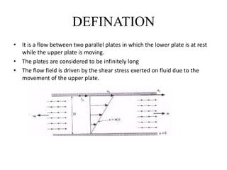 DEFINATION
• It is a flow between two parallel plates in which the lower plate is at rest
while the upper plate is moving.
• The plates are considered to be infinitely long
• The flow field is driven by the shear stress exerted on fluid due to the
movement of the upper plate.