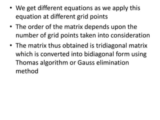 • We get different equations as we apply this
equation at different grid points
• The order of the matrix depends upon the
number of grid points taken into consideration
• The matrix thus obtained is tridiagonal matrix
which is converted into bidiagonal form using
Thomas algorithm or Gauss elimination
method