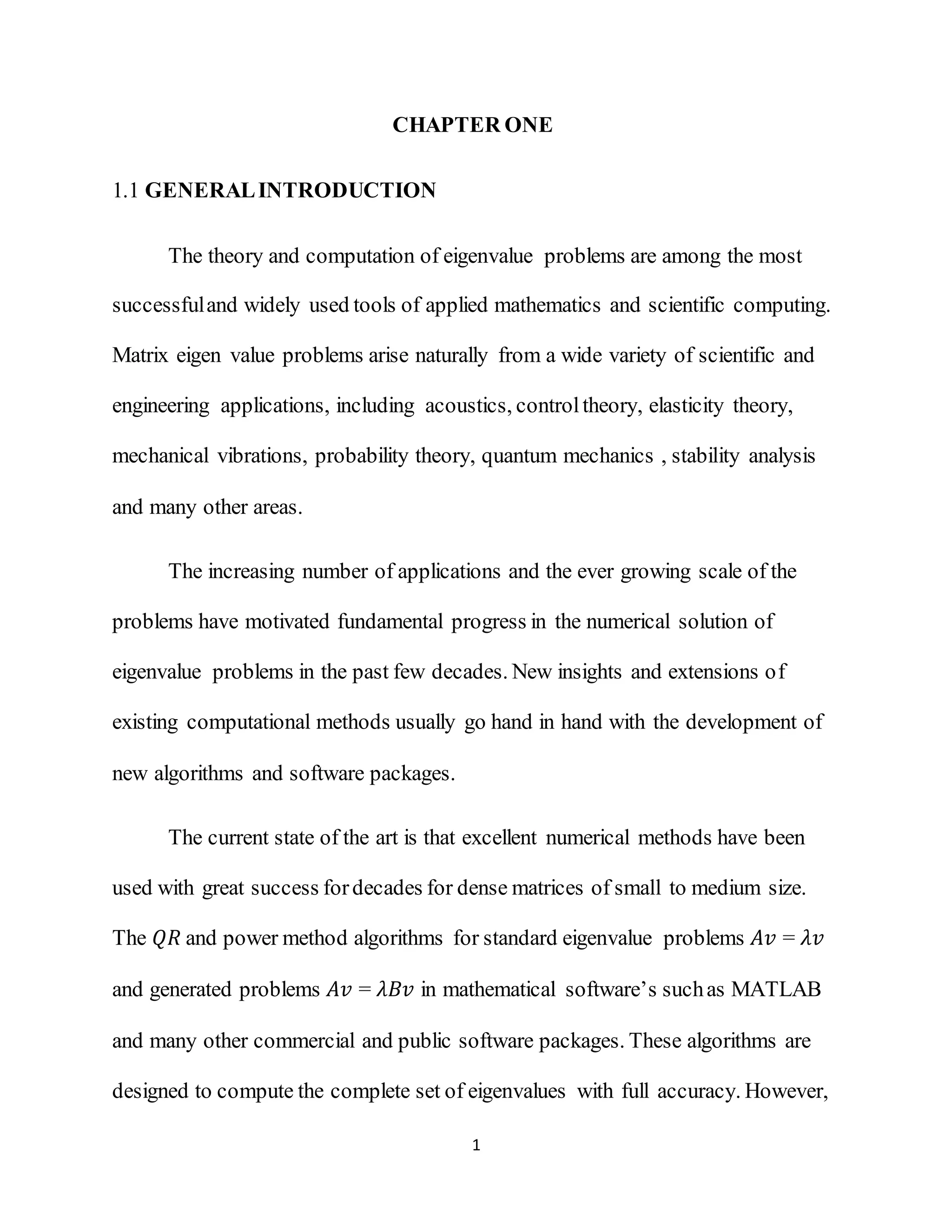 1
CHAPTER ONE
1.1 GENERALINTRODUCTION
The theory and computation of eigenvalue problems are among the most
successfuland widely used tools of applied mathematics and scientific computing.
Matrix eigen value problems arise naturally from a wide variety of scientific and
engineering applications, including acoustics, controltheory, elasticity theory,
mechanical vibrations, probability theory, quantum mechanics , stability analysis
and many other areas.
The increasing number of applications and the ever growing scale of the
problems have motivated fundamental progress in the numerical solution of
eigenvalue problems in the past few decades. New insights and extensions of
existing computational methods usually go hand in hand with the development of
new algorithms and software packages.
The current state of the art is that excellent numerical methods have been
used with great success fordecades for dense matrices of small to medium size.
The 𝑄𝑅 and power method algorithms for standard eigenvalue problems 𝐴𝑣 = 𝜆𝑣
and generated problems 𝐴𝑣 = 𝜆𝐵𝑣 in mathematical software’s suchas MATLAB
and many other commercial and public software packages. These algorithms are
designed to compute the complete set of eigenvalues with full accuracy. However,
 