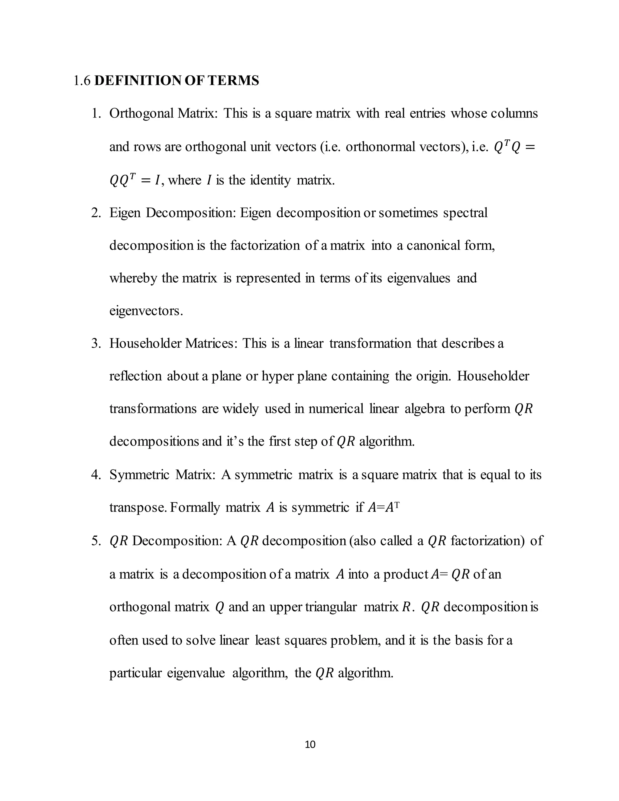 10
1.6 DEFINITION OF TERMS
1. Orthogonal Matrix: This is a square matrix with real entries whose columns
and rows are orthogonal unit vectors (i.e. orthonormal vectors), i.e. 𝑄 𝑇
𝑄 =
𝑄𝑄 𝑇
= 𝐼, where 𝐼 is the identity matrix.
2. Eigen Decomposition: Eigen decomposition or sometimes spectral
decomposition is the factorization of a matrix into a canonical form,
whereby the matrix is represented in terms of its eigenvalues and
eigenvectors.
3. Householder Matrices: This is a linear transformation that describes a
reflection about a plane or hyper plane containing the origin. Householder
transformations are widely used in numerical linear algebra to perform 𝑄𝑅
decompositions and it’s the first step of 𝑄𝑅 algorithm.
4. Symmetric Matrix: A symmetric matrix is a square matrix that is equal to its
transpose. Formally matrix 𝐴 is symmetric if 𝐴=𝐴T
5. 𝑄𝑅 Decomposition: A 𝑄𝑅 decomposition (also called a 𝑄𝑅 factorization) of
a matrix is a decomposition of a matrix 𝐴 into a product 𝐴= 𝑄𝑅 of an
orthogonal matrix 𝑄 and an upper triangular matrix 𝑅. 𝑄𝑅 decompositionis
often used to solve linear least squares problem, and it is the basis for a
particular eigenvalue algorithm, the 𝑄𝑅 algorithm.
 