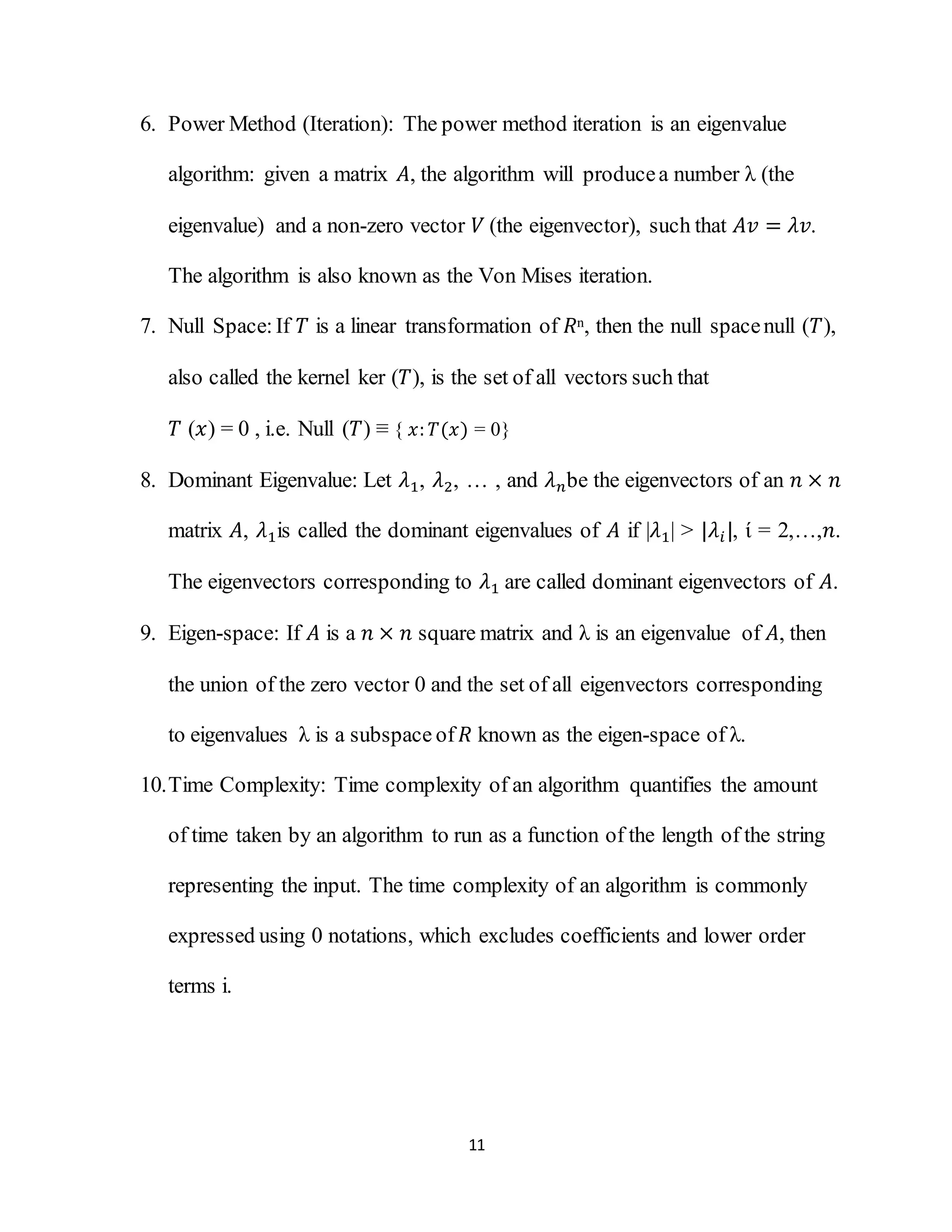 11
6. Power Method (Iteration): The power method iteration is an eigenvalue
algorithm: given a matrix 𝐴, the algorithm will producea number λ (the
eigenvalue) and a non-zero vector 𝑉 (the eigenvector), such that 𝐴𝑣 = 𝜆𝑣.
The algorithm is also known as the Von Mises iteration.
7. Null Space:If 𝑇 is a linear transformation of 𝑅n, then the null spacenull (𝑇),
also called the kernel ker (𝑇), is the set of all vectors such that
𝑇 (𝑥) = 0 , i.e. Null (𝑇) ≡ { 𝑥: 𝑇(𝑥) = 0}
8. Dominant Eigenvalue: Let 𝜆1, 𝜆2, … , and 𝜆 𝑛be the eigenvectors of an 𝑛 × 𝑛
matrix 𝐴, 𝜆1is called the dominant eigenvalues of 𝐴 if |𝜆1| > |𝜆𝑖|, ί = 2,…,𝑛.
The eigenvectors corresponding to 𝜆1 are called dominant eigenvectors of 𝐴.
9. Eigen-space: If 𝐴 is a 𝑛 × 𝑛 square matrix and λ is an eigenvalue of 𝐴, then
the union of the zero vector 0 and the set of all eigenvectors corresponding
to eigenvalues λ is a subspace of 𝑅 known as the eigen-space of λ.
10.Time Complexity: Time complexity of an algorithm quantifies the amount
of time taken by an algorithm to run as a function of the length of the string
representing the input. The time complexity of an algorithm is commonly
expressed using 0 notations, which excludes coefficients and lower order
terms i.
 