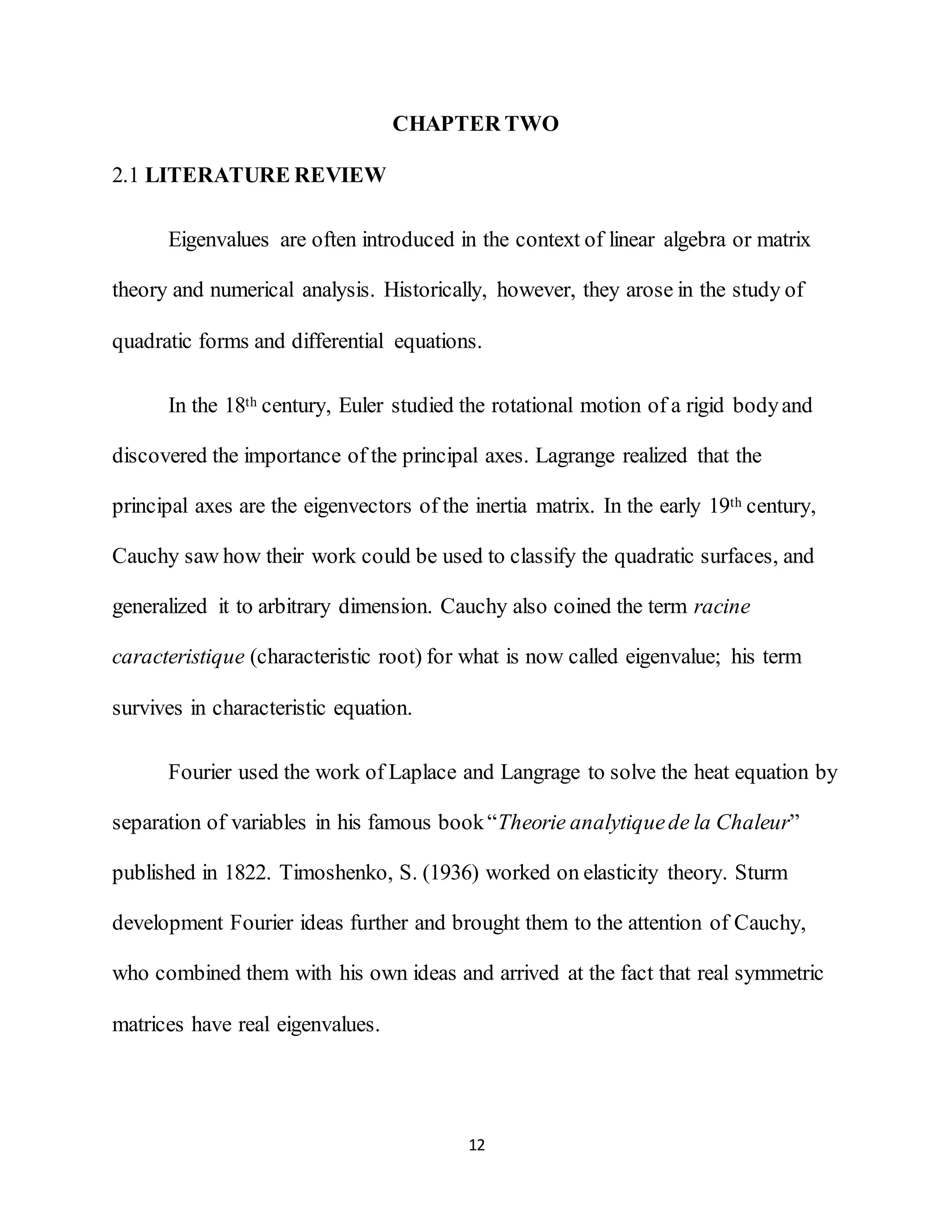 12
CHAPTER TWO
2.1 LITERATURE REVIEW
Eigenvalues are often introduced in the context of linear algebra or matrix
theory and numerical analysis. Historically, however, they arose in the study of
quadratic forms and differential equations.
In the 18th century, Euler studied the rotational motion of a rigid bodyand
discovered the importance of the principal axes. Lagrange realized that the
principal axes are the eigenvectors of the inertia matrix. In the early 19th century,
Cauchy saw how their work could be used to classify the quadratic surfaces, and
generalized it to arbitrary dimension. Cauchy also coined the term racine
caracteristique (characteristic root) for what is now called eigenvalue; his term
survives in characteristic equation.
Fourier used the work of Laplace and Langrage to solve the heat equation by
separation of variables in his famous book“Theorie analytiquede la Chaleur”
published in 1822. Timoshenko, S. (1936) worked on elasticity theory. Sturm
development Fourier ideas further and brought them to the attention of Cauchy,
who combined them with his own ideas and arrived at the fact that real symmetric
matrices have real eigenvalues.
 