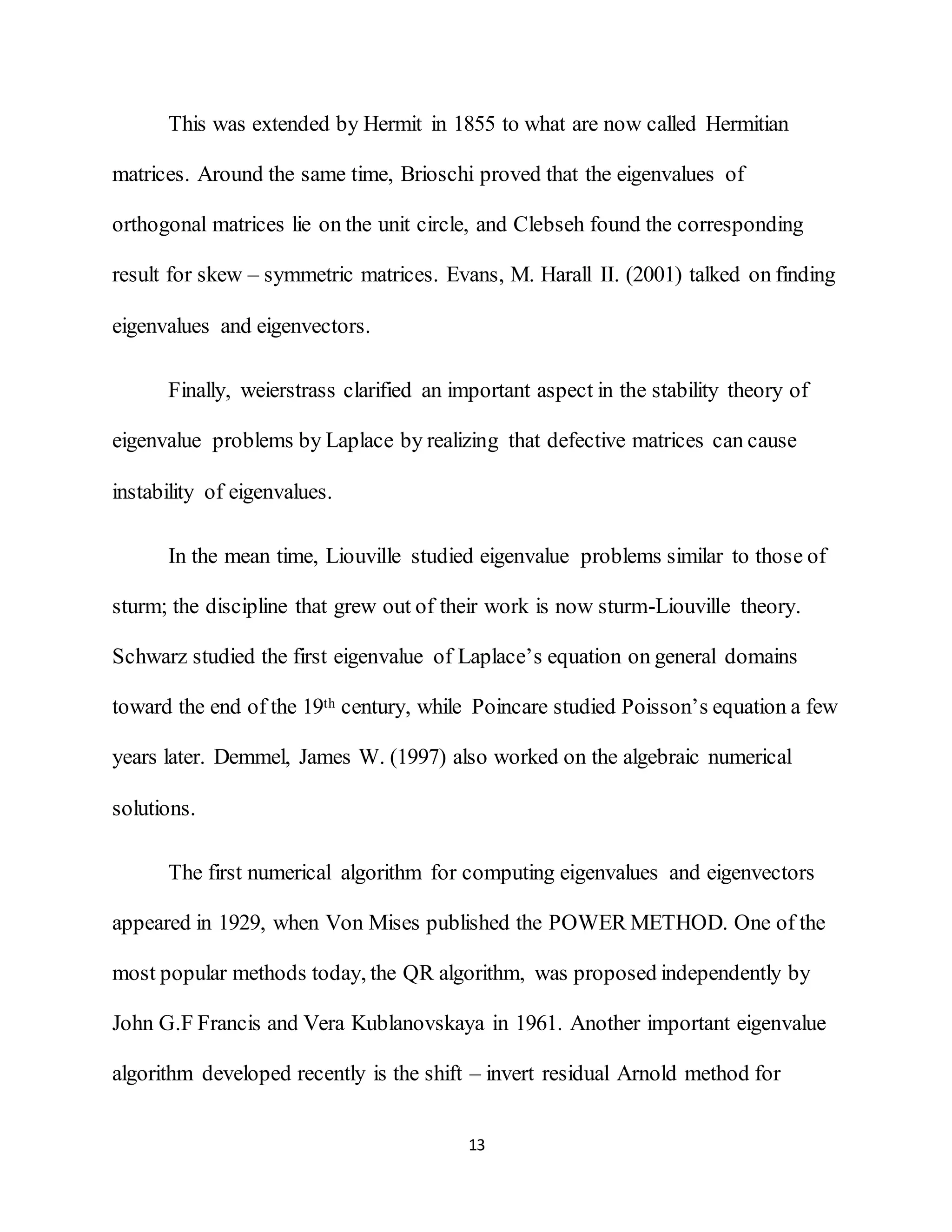 13
This was extended by Hermit in 1855 to what are now called Hermitian
matrices. Around the same time, Brioschi proved that the eigenvalues of
orthogonal matrices lie on the unit circle, and Clebseh found the corresponding
result for skew – symmetric matrices. Evans, M. Harall II. (2001) talked on finding
eigenvalues and eigenvectors.
Finally, weierstrass clarified an important aspect in the stability theory of
eigenvalue problems by Laplace by realizing that defective matrices can cause
instability of eigenvalues.
In the mean time, Liouville studied eigenvalue problems similar to those of
sturm; the discipline that grew out of their work is now sturm-Liouville theory.
Schwarz studied the first eigenvalue of Laplace’s equation on general domains
toward the end of the 19th century, while Poincare studied Poisson’s equation a few
years later. Demmel, James W. (1997) also worked on the algebraic numerical
solutions.
The first numerical algorithm for computing eigenvalues and eigenvectors
appeared in 1929, when Von Mises published the POWER METHOD. One of the
most popular methods today, the QR algorithm, was proposed independently by
John G.F Francis and Vera Kublanovskaya in 1961. Another important eigenvalue
algorithm developed recently is the shift – invert residual Arnold method for
 