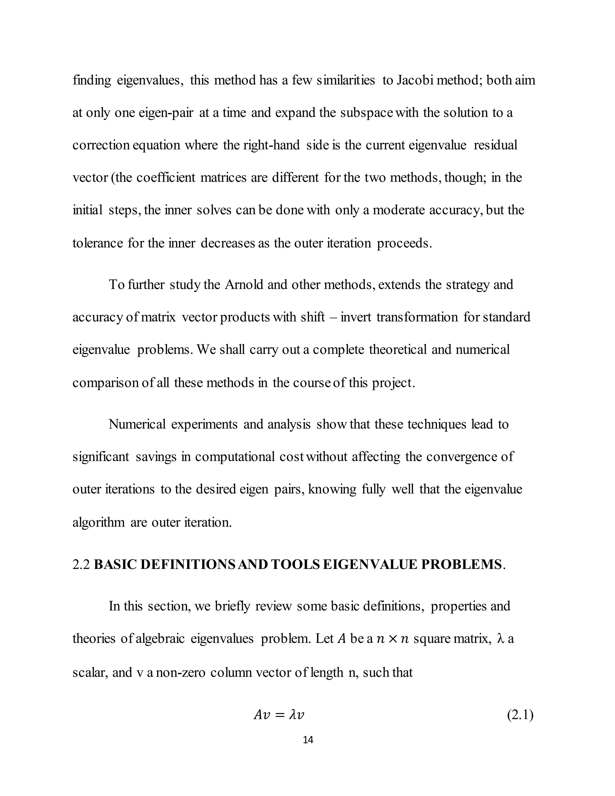 14
finding eigenvalues, this method has a few similarities to Jacobi method; both aim
at only one eigen-pair at a time and expand the subspacewith the solution to a
correction equation where the right-hand side is the current eigenvalue residual
vector (the coefficient matrices are different for the two methods, though; in the
initial steps, the inner solves can be done with only a moderate accuracy, but the
tolerance for the inner decreases as the outer iteration proceeds.
To further study the Arnold and other methods, extends the strategy and
accuracy of matrix vector products with shift – invert transformation for standard
eigenvalue problems. We shall carry out a complete theoretical and numerical
comparison of all these methods in the courseof this project.
Numerical experiments and analysis show that these techniques lead to
significant savings in computational costwithout affecting the convergence of
outer iterations to the desired eigen pairs, knowing fully well that the eigenvalue
algorithm are outer iteration.
2.2 BASIC DEFINITIONSAND TOOLS EIGENVALUE PROBLEMS.
In this section, we briefly review some basic definitions, properties and
theories of algebraic eigenvalues problem. Let 𝐴 be a 𝑛 × 𝑛 square matrix, λ a
scalar, and v a non-zero column vector of length n, such that
𝐴𝑣 = 𝜆𝑣 (2.1)
 