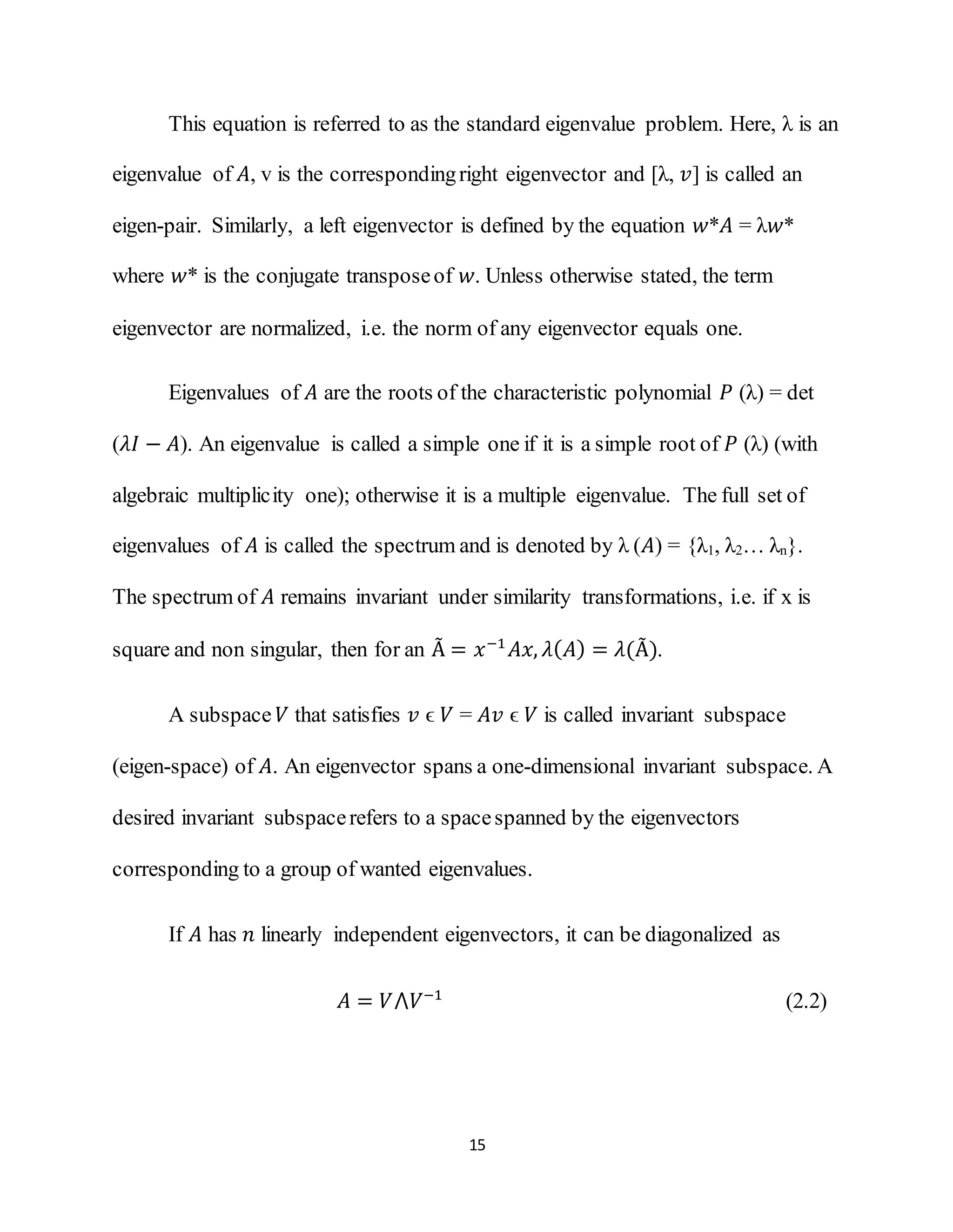 15
This equation is referred to as the standard eigenvalue problem. Here, λ is an
eigenvalue of 𝐴, v is the correspondingright eigenvector and [λ, 𝑣] is called an
eigen-pair. Similarly, a left eigenvector is defined by the equation 𝑤*𝐴 = λ𝑤*
where 𝑤* is the conjugate transposeof 𝑤. Unless otherwise stated, the term
eigenvector are normalized, i.e. the norm of any eigenvector equals one.
Eigenvalues of 𝐴 are the roots of the characteristic polynomial 𝑃 (λ) = det
(𝜆𝐼 − 𝐴). An eigenvalue is called a simple one if it is a simple root of 𝑃 (λ) (with
algebraic multiplicity one); otherwise it is a multiple eigenvalue. The full set of
eigenvalues of 𝐴 is called the spectrum and is denoted by λ (𝐴) = {λ1, λ2… λn}.
The spectrum of 𝐴 remains invariant under similarity transformations, i.e. if x is
square and non singular, then for an Ã = 𝑥−1
𝐴𝑥, 𝜆( 𝐴) = 𝜆(Ã).
A subspace 𝑉 that satisfies 𝑣 ϵ 𝑉 = 𝐴𝑣 ϵ 𝑉 is called invariant subspace
(eigen-space) of 𝐴. An eigenvector spans a one-dimensional invariant subspace. A
desired invariant subspacerefers to a spacespanned by the eigenvectors
corresponding to a group of wanted eigenvalues.
If 𝐴 has 𝑛 linearly independent eigenvectors, it can be diagonalized as
𝐴 = 𝑉⋀𝑉−1
(2.2)
 