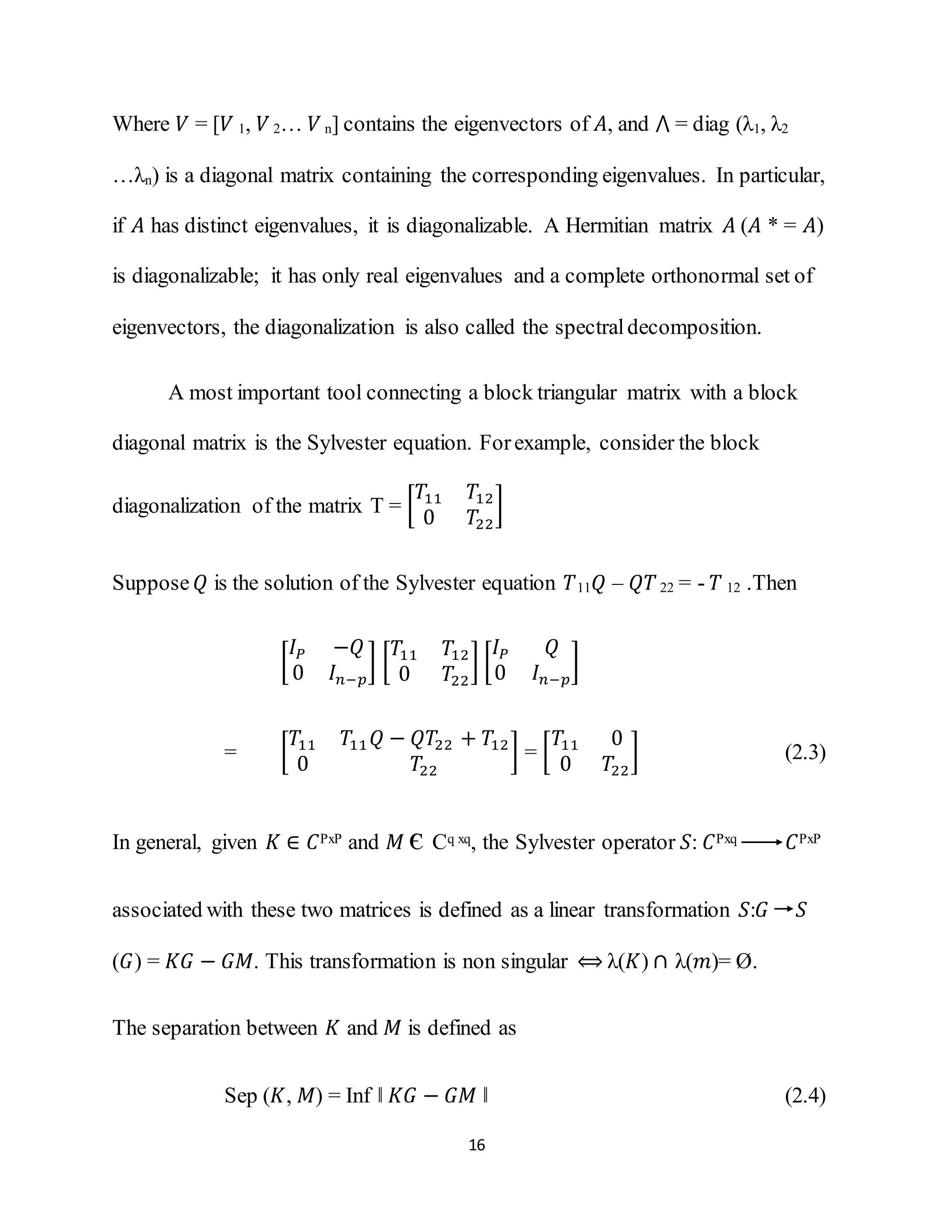 16
Where 𝑉 = [𝑉 1, 𝑉 2… 𝑉 n] contains the eigenvectors of 𝐴, and ⋀ = diag (λ1, λ2
…λn) is a diagonal matrix containing the corresponding eigenvalues. In particular,
if 𝐴 has distinct eigenvalues, it is diagonalizable. A Hermitian matrix 𝐴 (𝐴 * = 𝐴)
is diagonalizable; it has only real eigenvalues and a complete orthonormal set of
eigenvectors, the diagonalization is also called the spectraldecomposition.
A most important tool connecting a block triangular matrix with a block
diagonal matrix is the Sylvester equation. Forexample, consider the block
diagonalization of the matrix T = [
𝑇11 𝑇12
0 𝑇22
]
Suppose 𝑄 is the solution of the Sylvester equation 𝑇11 𝑄 – 𝑄𝑇22 = - 𝑇 12 .Then
[
𝐼 𝑃 −𝑄
0 𝐼 𝑛−𝑝
] [
𝑇11 𝑇12
0 𝑇22
] [
𝐼 𝑃 𝑄
0 𝐼 𝑛−𝑝
]
= [
𝑇11 𝑇11 𝑄 − 𝑄𝑇22 + 𝑇12
0 𝑇22
] = [
𝑇11 0
0 𝑇22
] (2.3)
In general, given 𝐾 ∈ 𝐶PxP and 𝑀 є Cq xq, the Sylvester operator 𝑆: 𝐶Pxq 𝐶PxP
associated with these two matrices is defined as a linear transformation 𝑆:𝐺 𝑆
(𝐺) = 𝐾𝐺 − 𝐺𝑀. This transformation is non singular ⟺ λ(𝐾) ∩ λ(𝑚)= Ø.
The separation between 𝐾 and 𝑀 is defined as
Sep (𝐾, 𝑀) = Inf ‖ 𝐾𝐺 − 𝐺𝑀 ‖ (2.4)
 
